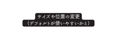 サイズや位置の変更 デフォルトが使いやすいかと